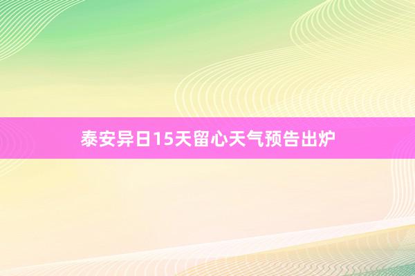 泰安异日15天留心天气预告出炉