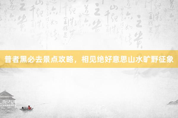 普者黑必去景点攻略，相见绝好意思山水旷野征象