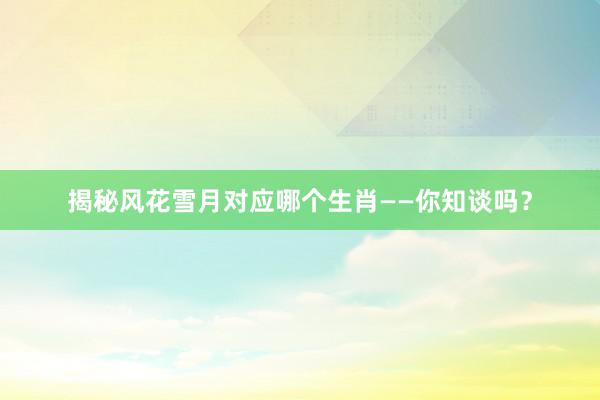 揭秘风花雪月对应哪个生肖——你知谈吗？